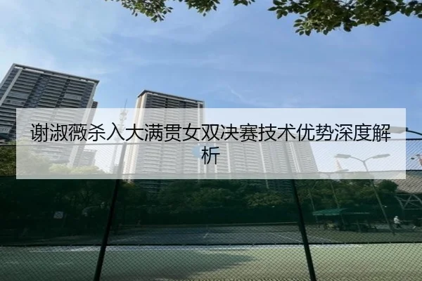 谢淑薇杀入大满贯女双决赛技术优势深度解析